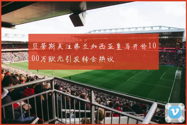 贝蒂斯关注弗兰加西亚皇马开价1000万欧元引发转会热议