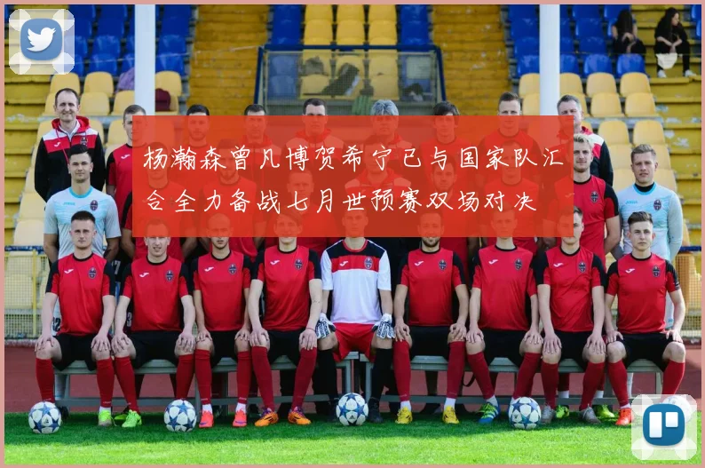 杨瀚森曾凡博贺希宁已与国家队汇合全力备战七月世预赛双场对决