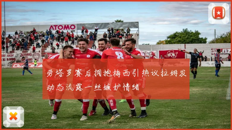劳塔罗赛后拥抱梅西引热议拉姆发动态流露一丝嫉妒情绪
