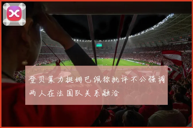 登贝莱力挺姆巴佩称批评不公强调两人在法国队关系融洽