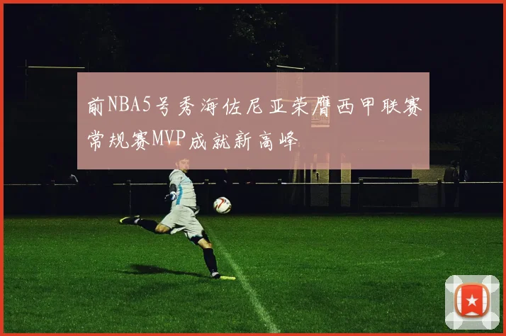 前NBA5号秀海佐尼亚荣膺西甲联赛常规赛MVP成就新高峰