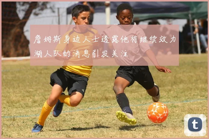 詹姆斯身边人士透露他将继续效力湖人队的消息引发关注