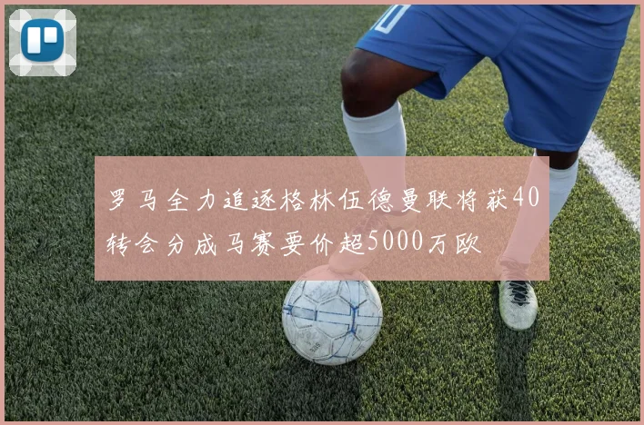 罗马全力追逐格林伍德曼联将获40转会分成马赛要价超5000万欧
