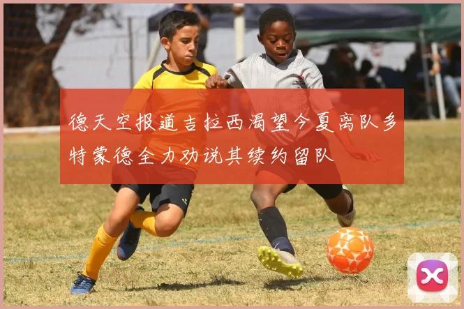 德天空报道吉拉西渴望今夏离队多特蒙德全力劝说其续约留队