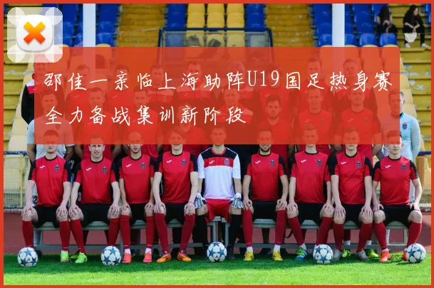 邵佳一亲临上海助阵U19国足热身赛全力备战集训新阶段
