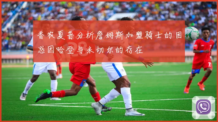 香农夏普分析詹姆斯加盟骑士的困惑因哈登与米切尔的存在