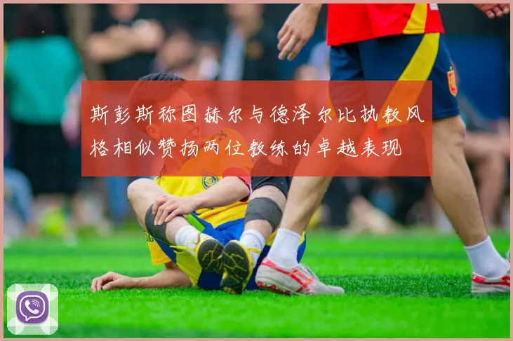 斯彭斯称图赫尔与德泽尔比执教风格相似赞扬两位教练的卓越表现